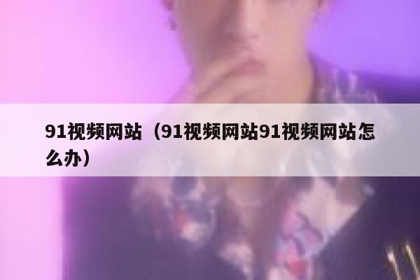 91视频网站（91视频网站91视频网站怎么办）