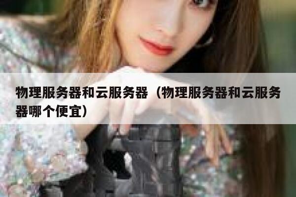 物理服务器和云服务器（物理服务器和云服务器哪个便宜）