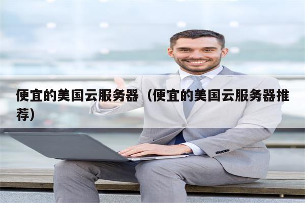 便宜的美国云服务器（便宜的美国云服务器推荐）