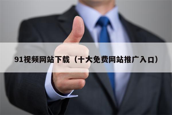 91视频网站下载（十大免费网站推广入口）