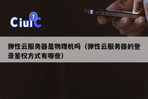 弹性云服务器是物理机吗（弹性云服务器的登录鉴权方式有哪些）