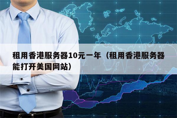 租用香港服务器10元一年（租用香港服务器能打开美国网站）