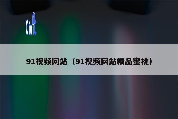 91视频网站（91视频网站精品蜜桃）