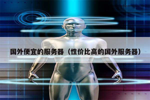 国外便宜的服务器（性价比高的国外服务器）