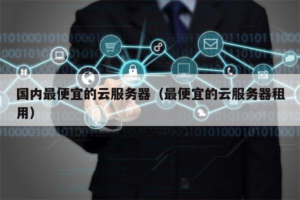 国内最便宜的云服务器（最便宜的云服务器租用）