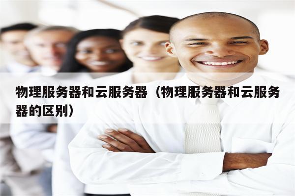 物理服务器和云服务器（物理服务器和云服务器的区别）