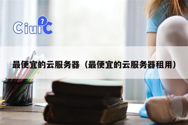 最便宜的云服务器（最便宜的云服务器租用）