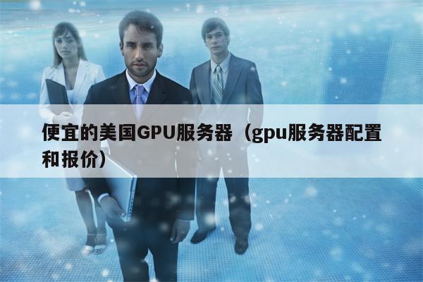便宜的美国GPU服务器（gpu服务器配置和报价）