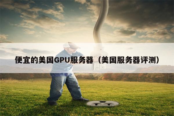 便宜的美国GPU服务器（美国服务器评测）