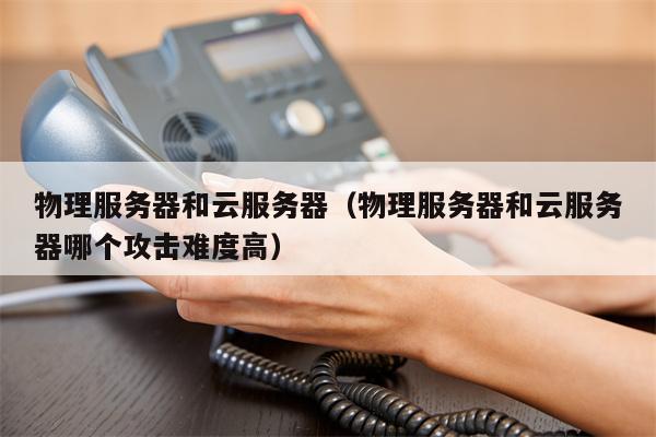 物理服务器和云服务器（物理服务器和云服务器哪个攻击难度高）
