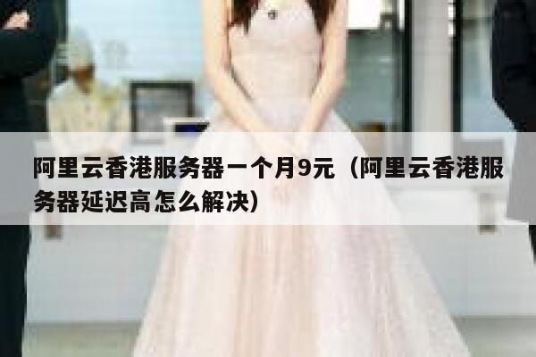 阿里云香港服务器一个月9元（阿里云香港服务器延迟高怎么解决）