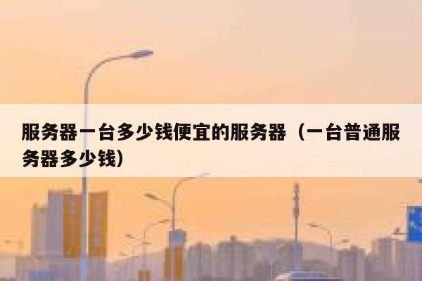 服务器一台多少钱便宜的服务器（一台普通服务器多少钱）