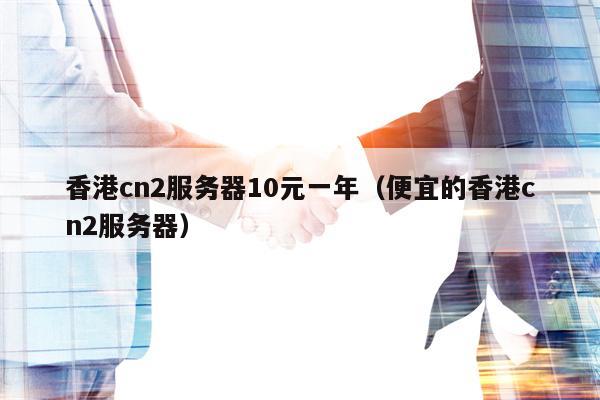 香港cn2服务器10元一年（便宜的香港cn2服务器）