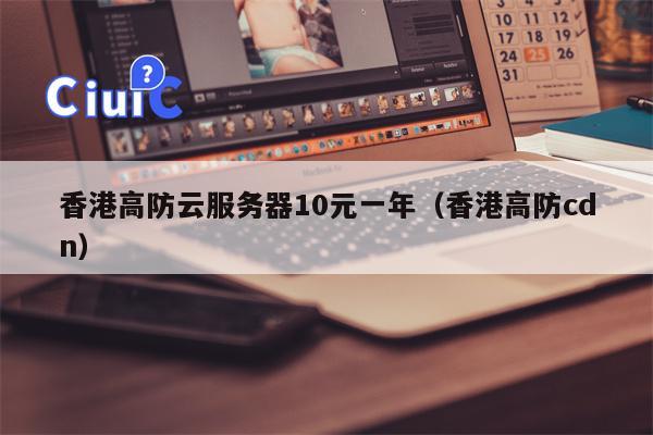 香港高防云服务器10元一年（香港高防cdn）