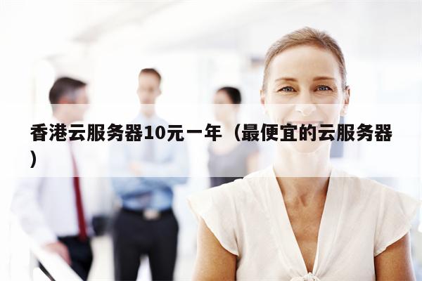 香港云服务器10元一年（最便宜的云服务器）