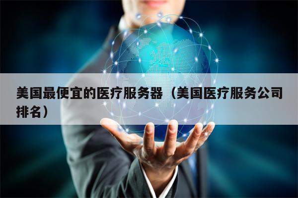 美国最便宜的医疗服务器（美国医疗服务公司排名）