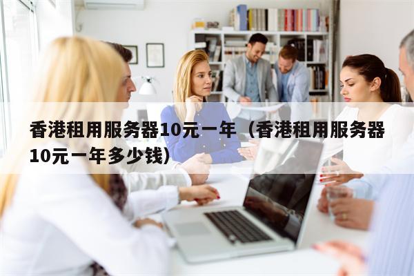 香港租用服务器10元一年（香港租用服务器10元一年多少钱）