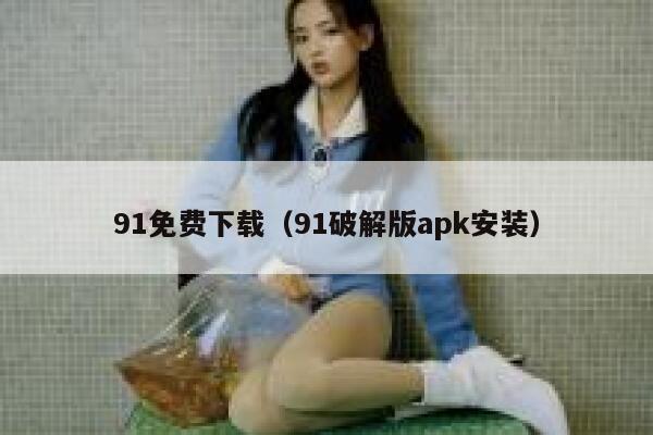 91免费下载（91破解版apk安装）