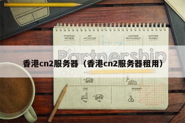香港cn2服务器（香港cn2服务器租用）