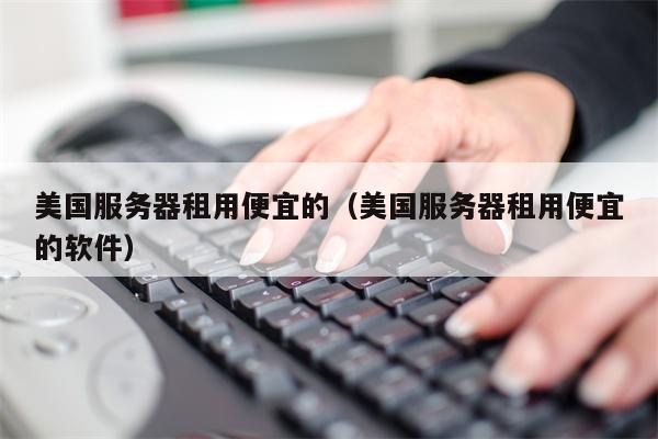 美国服务器租用便宜的（美国服务器租用便宜的软件）