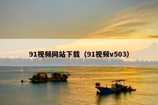 91视频网站下载（91视频v503）