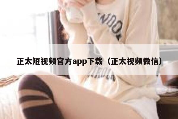 正太短视频官方app下载（正太视频微信）