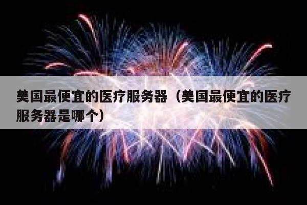 美国最便宜的医疗服务器（美国最便宜的医疗服务器是哪个）