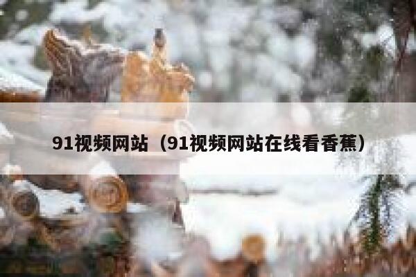 91视频网站（91视频网站在线看香蕉）